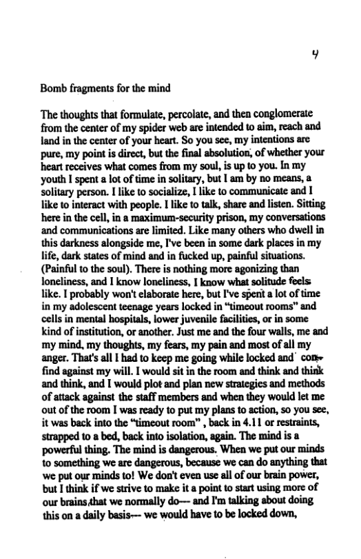 Bomb fragments for the mind ‘The thoughts that formulate, percolate, and then conglomerate from the center of my spider web are intended to aim, reach and land in the center of your heart. So you see, my inteations arc pure, my point is direct, but the final absolution, of whether your ‘heart receives what comes from my soul, is up to you. In my youth I spent a lot of time in solitary, but I am by no means, a solitary person. I like to socialize, I like to communicate and I ke to interact with people. I like 10 talk, share and listen. Sitting here in the cell, in a maximum-security prison, my conversations and communications are limited. Like many others who dwell in this darkness alongside me, I’ve been in some dark places in my life, dark states of mind and in fucked up, painful situations. (Painful to the soul). There is nothing more agonizing than loneliness, and 1 know loneliness, | know what solitude fecls: like. I probably won’t elaborate here, but I’ve spent a lot of time in my adolescent teenage years locked in “timeout rooms” and cells in mental hospitals, lower juvenile facilities, or in some kind of institution, or another. Just me and the four walls, me and ‘my mind, my thoughts, my fears, my pain and most of all my anger. That’s all | had to keep me going while locked and com= find against my will. I would sit in the room and think and think and think, and [ would plot and plan new straiegies and methods of attack against the staff members and when they would let me out of the room I was ready to put my plans to action, so you see, it was back into the “timeout room” , back in 4.11 or restraints, strapped 10 & bed, back into isolation, again. The mind is a powerful thing. The mind is dangerous, When we put our minds to something we are dangerous, because we can do anything that ‘we put our minds to! We don’t even use all of our brain power, but I think if we strive to make it a point to start using more of our brains that we normally do— and I’m talking sbout doing this on a daily basis-— we would have to be locked down,